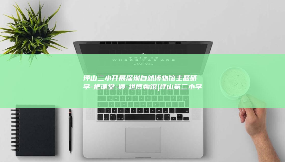 坪山二小开展深圳自然博物馆主题研学-把课堂-搬-进博物馆 (坪山第二小学校长)