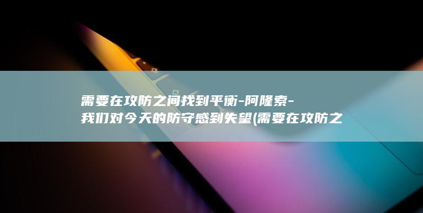 需要在攻防之间找到平衡-阿隆索-我们对今天的防守感到失望 (需要在攻防之前做什么)