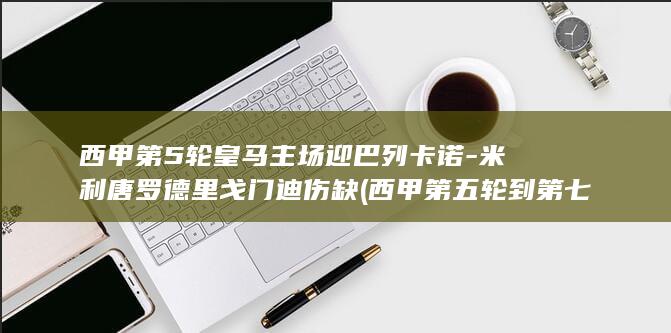 西甲第5轮皇马主场迎巴列卡诺-米利唐罗德里戈门迪伤缺 (西甲第五轮到第七轮)