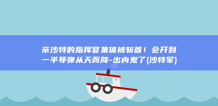 亲沙特的指挥官集体被斩首！会开到一半导弹从天而降-出内鬼了 (沙特军)