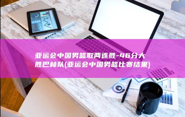 亚运会中国男篮取两连胜-46分大胜巴林队 (亚运会中国男篮比赛结果)