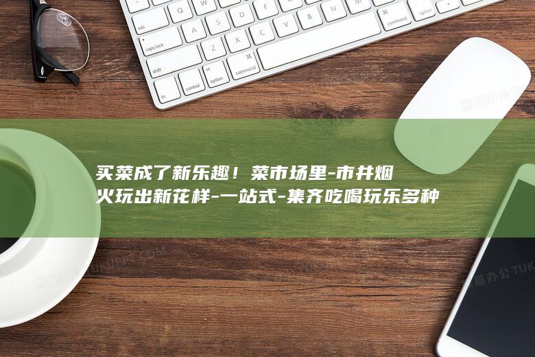 买菜成了新乐趣！菜市场里-市井烟火玩出新花样-一站式-集齐吃喝玩乐多种体验 (最近发现买菜也是一种享受的感觉说说)