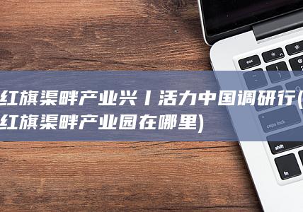 红旗渠畔产业兴丨活力中国调研行 (红旗渠畔产业园在哪里)