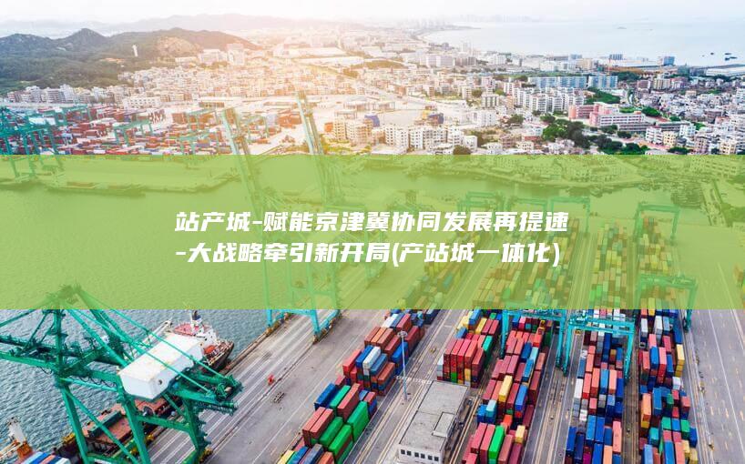 站产城-赋能京津冀协同发展再提速-大战略牵引新开局 (产站城一体化)