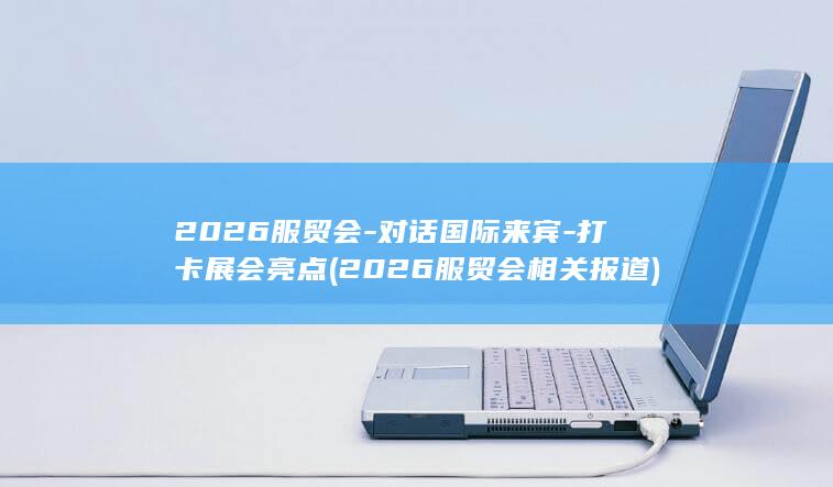 2026服贸会-对话国际来宾-打卡展会亮点 (2026服贸会相关报道)