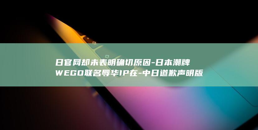 日官网却未表明确切原因-日本潮牌WEGO联名辱华IP在-中日道歉声明版本不一致-中国分公司致歉称品牌尊重中国民众情感-发售引众怒-918