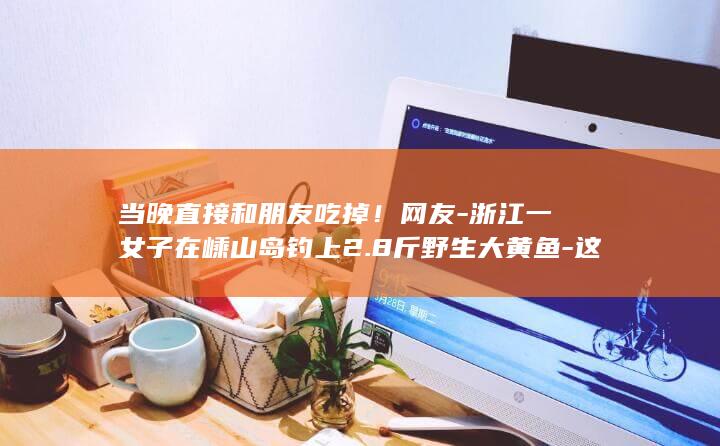 当晚直接和朋友吃掉！网友-浙江一女子在嵊山岛钓上2.8斤野生大黄鱼-这运气我羡慕了-当事人 (一亩桃树能产多少桃胶)