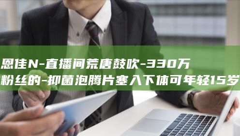 恩佳N-直播间荒唐鼓吹-330万粉丝的-抑菌泡腾片塞入下体可年轻15岁 (恩佳佑电子科技有限公司)