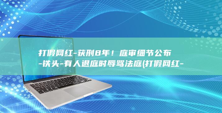 打假网红-获刑8年！庭审细节公布-铁头-有人退庭时辱骂法庭 (打假网红-获)
