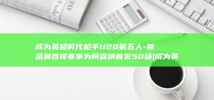 成为英超时代枪手U20第五人-斯凯利各项赛事为阿森纳首发50场 (成为英超时代的球员)