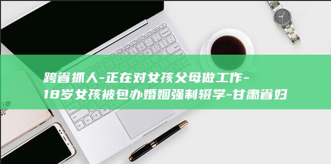 跨省抓人-正在对女孩父母做工作-18岁女孩被包办婚姻强制辍学-甘肃省妇联回应-逃离后父母雇3人-已介入调查 (跨省抓人一定要带回立案地吗)