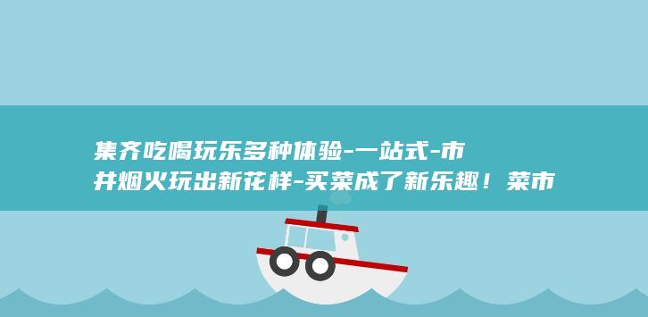 集齐吃喝玩乐多种体验-一站式-市井烟火玩出新花样-买菜成了新乐趣！菜市场里 (吃喝玩乐群取个优雅的名字)