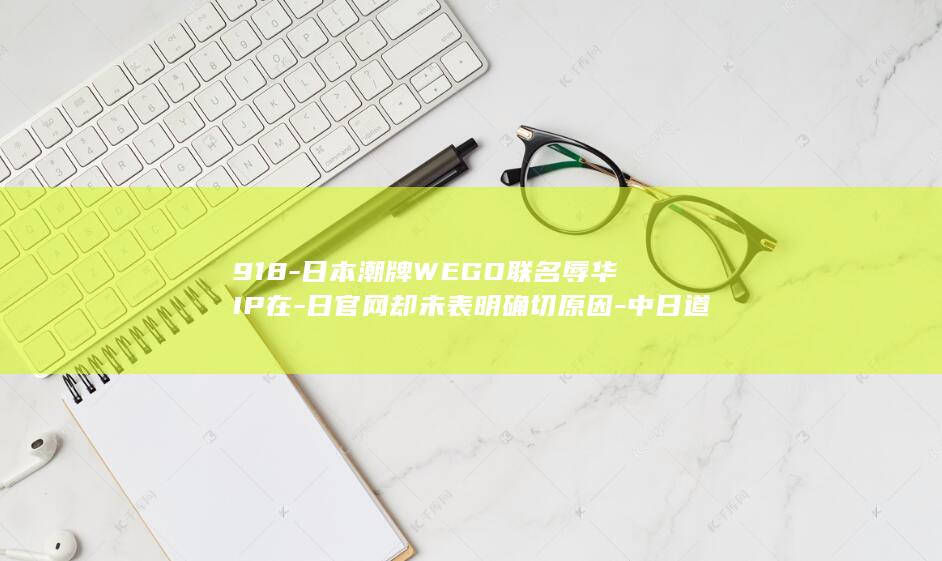 918-日本潮牌WEGO联名辱华IP在-日官网却未表明确切原因-中日道歉声明版本不一致-发售引众怒-中国分公司致歉称品牌尊重中国民众情感 (回想当初九一八日本进军大屠杀)