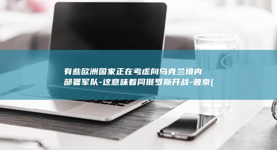 有些欧洲国家正在考虑向乌克兰境内部署军队-这意味着同俄罗斯开战-普京 (有些欧洲国家)