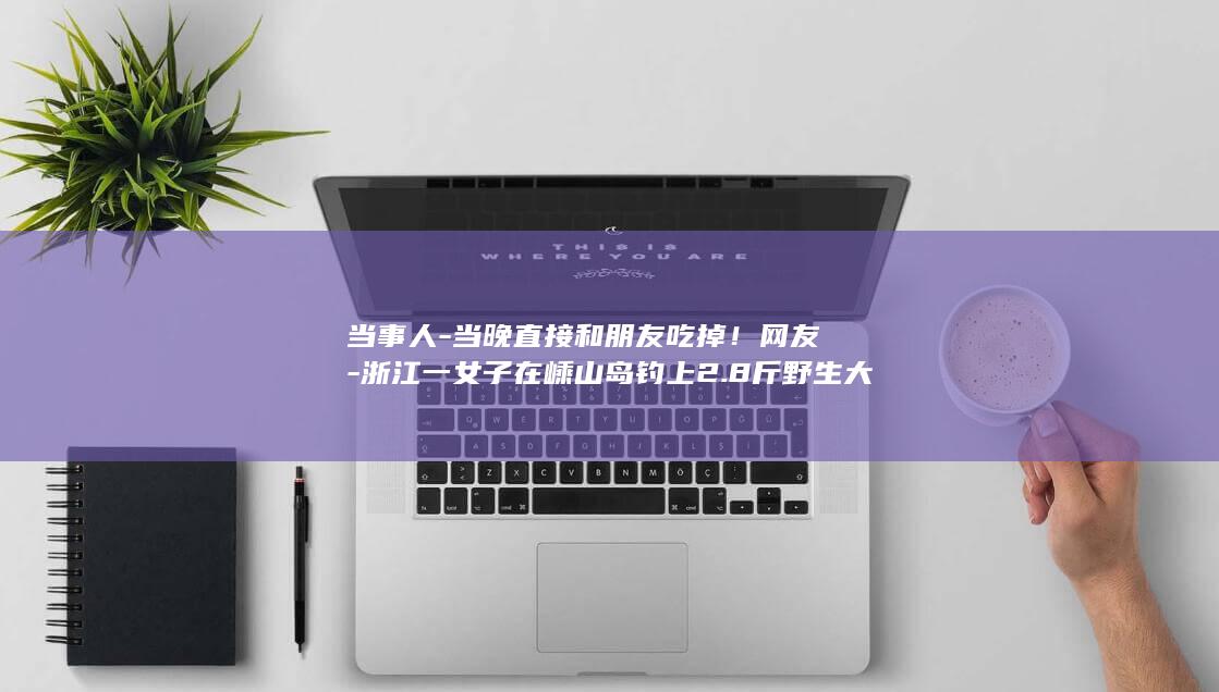 当事人-当晚直接和朋友吃掉！网友-浙江一女子在嵊山岛钓上2.8斤野生大黄鱼-这运气我羡慕了 (当事人-当晚)
