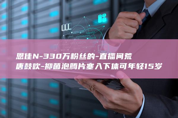 恩佳N-330万粉丝的-直播间荒唐鼓吹-抑菌泡腾片塞入下体可年轻15岁 (恩佳迪优)