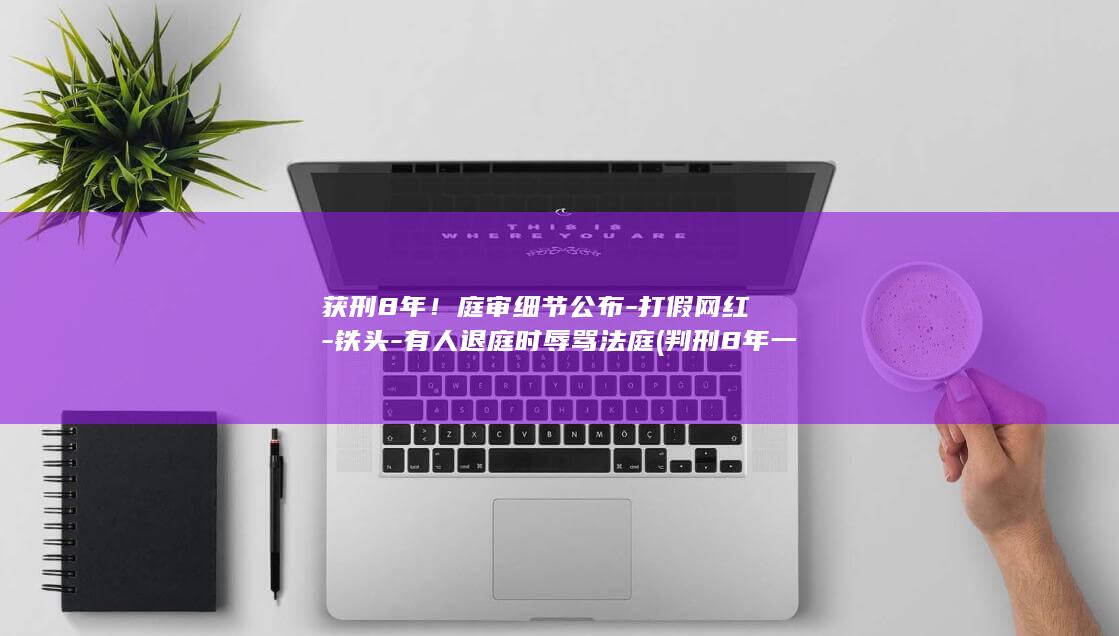 获刑8年！庭审细节公布-打假网红-铁头-有人退庭时辱骂法庭 (判刑8年一般几年出狱)