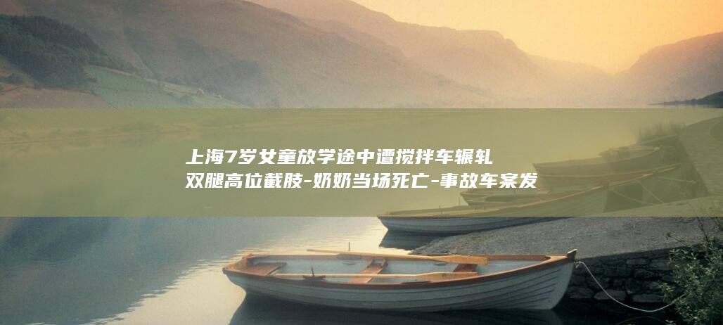上海7岁女童放学途中遭搅拌车辗轧双腿高位截肢-奶奶当场死亡-事故车案发前多次超载-涉事企业应负刑责-家属 (上海6岁小女孩)