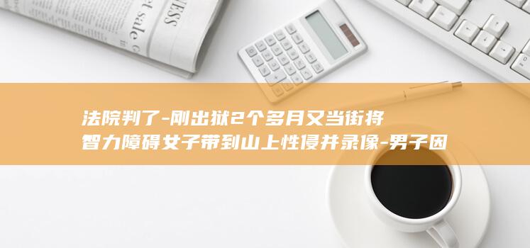 法院判了-刚出狱2个多月又当街将智力障碍女子带到山上性侵并录像-男子因抢劫强奸被判16年 (法院判完后怎么处理)