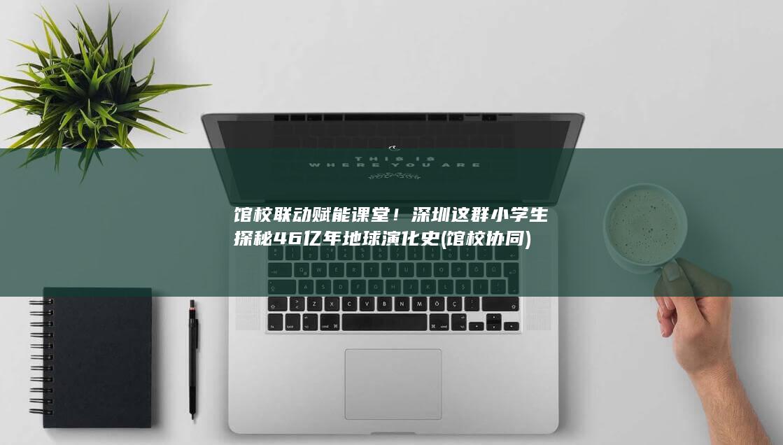 馆校联动赋能课堂！深圳这群小学生探秘46亿年地球演化史 (馆校协同)