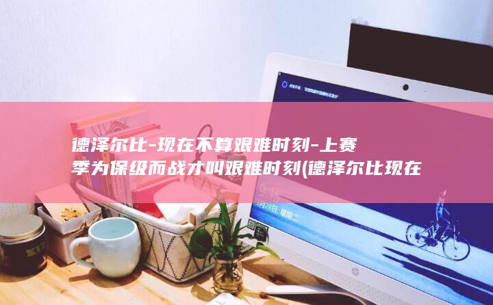 德泽尔比-现在不算艰难时刻-上赛季为保级而战才叫艰难时刻 (德泽尔比现在在哪支球队执教)