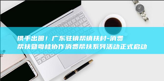 携手出圈！广东驻镇帮镇扶村-消费帮扶暨粤桂协作消费帮扶系列活动正式启动-三个一千-桂品-广货 (携手出击)