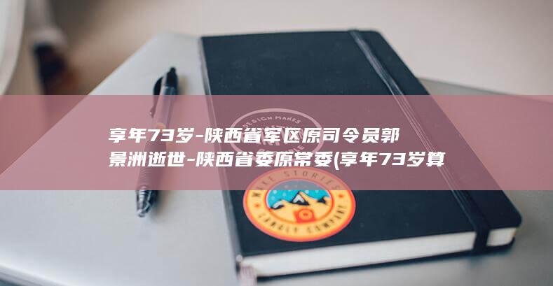 享年73岁-陕西省军区原司令员郭景洲逝世-陕西省委原常委 (享年73岁算长寿吗)