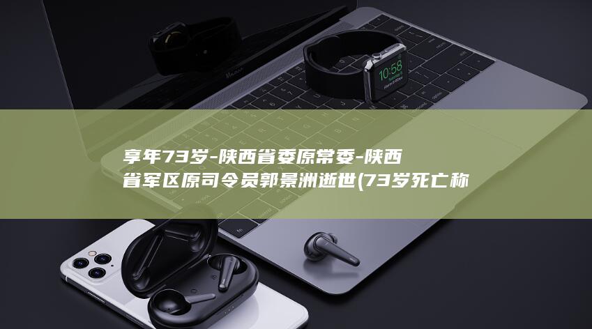 享年73岁-陕西省委原常委-陕西省军区原司令员郭景洲逝世 (73岁死亡称什么逝)
