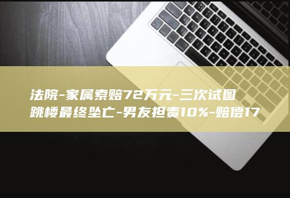 法院-家属索赔72万元-三次试图跳楼最终坠亡-男友担责10%-赔偿17.9万元-女子担主责-私密语音暴露-女子被男友发现加前男友微信 (家属给法院的情况说明范文怎么写)
