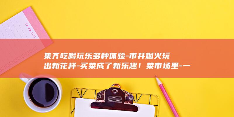 集齐吃喝玩乐多种体验-市井烟火玩出新花样-买菜成了新乐趣！菜市场里-一站式 (吃喝玩乐的群该叫什么)