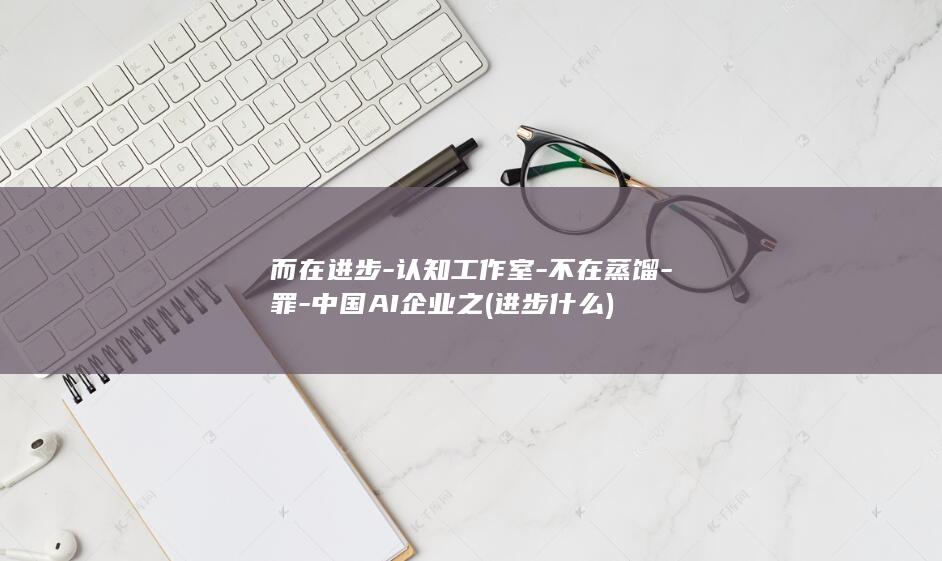 而在进步-认知工作室-不在蒸馏-罪-中国AI企业之 (进步什么)