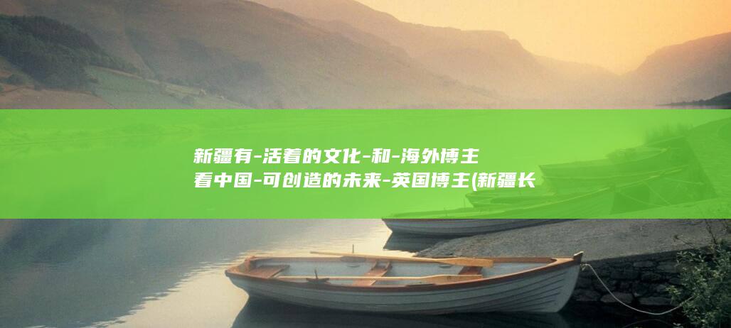 新疆有-活着的文化-和-海外博主看中国-可创造的未来-英国博主 (新疆长寿老人目前活着的有多少)