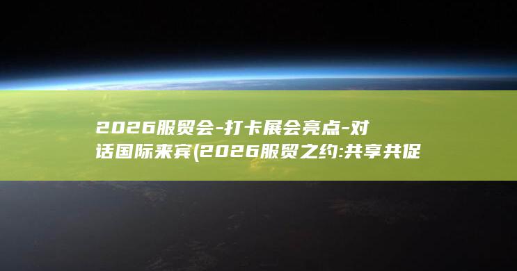 2026服贸会-打卡展会亮点-对话国际来宾 (2026服贸之约:共享共促的世界交响)