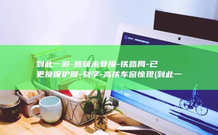 到此一游-玻璃未受损-铁路局-已更换保护膜-刻字-高铁车窗惊现 (到此一游的两种意思是什么)