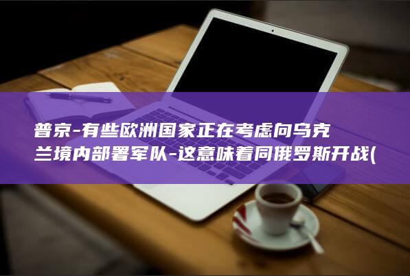 普京-有些欧洲国家正在考虑向乌克兰境内部署军队-这意味着同俄罗斯开战 (普京警告欧洲)
