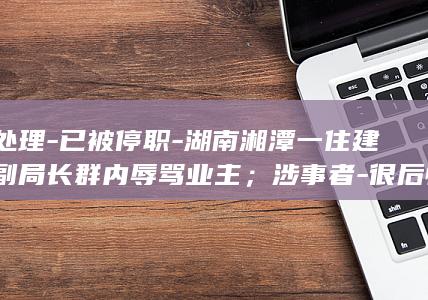 正处理-已被停职-湖南湘潭一住建局副局长群内辱骂业主；涉事者-很后悔-区纪委正调查；住建局-尚未被停职 (正该处理)