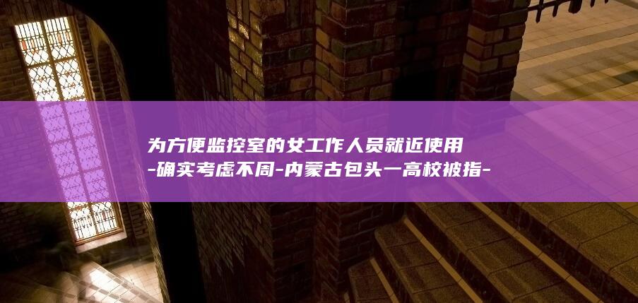 为方便监控室的女工作人员就近使用-确实考虑不周-内蒙古包头一高校被指-校方回应-现已整改恢复为男厕所-男厕所内设有女厕所 (监控室要求标准)