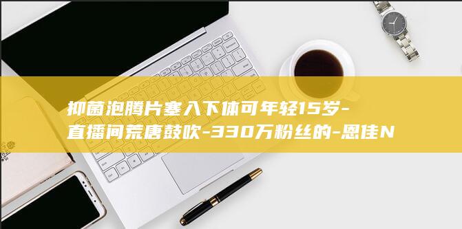 抑菌泡腾片塞入下体可年轻15岁-直播间荒唐鼓吹-330万粉丝的-恩佳N (抑菌泡腾片使用方法)