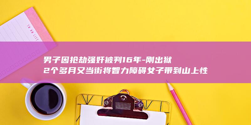 男子因抢劫强奸被判16年-刚出狱2个多月又当街将智力障碍女子带到山上性侵并录像-法院判了 (27岁男子抢劫3000元主动要求报警)