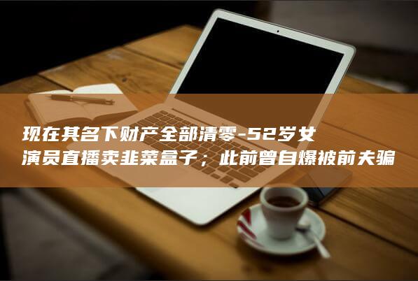 现在其名下财产全部清零-52岁女演员直播卖韭菜盒子；此前曾自爆被前夫骗到破产-称-我的字典里面没有崩溃这两个字-负债600万元 (名下财产420923197003202999)