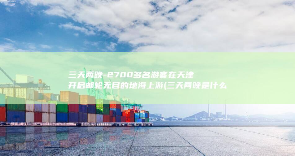 三天两晚-2700多名游客在天津开启邮轮无目的地海上游 (三天两晚是什么意思)