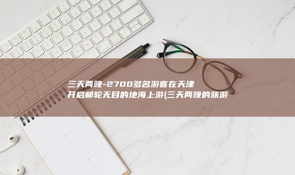 三天两晚-2700多名游客在天津开启邮轮无目的地海上游 (三天两晚的旅游去哪好)