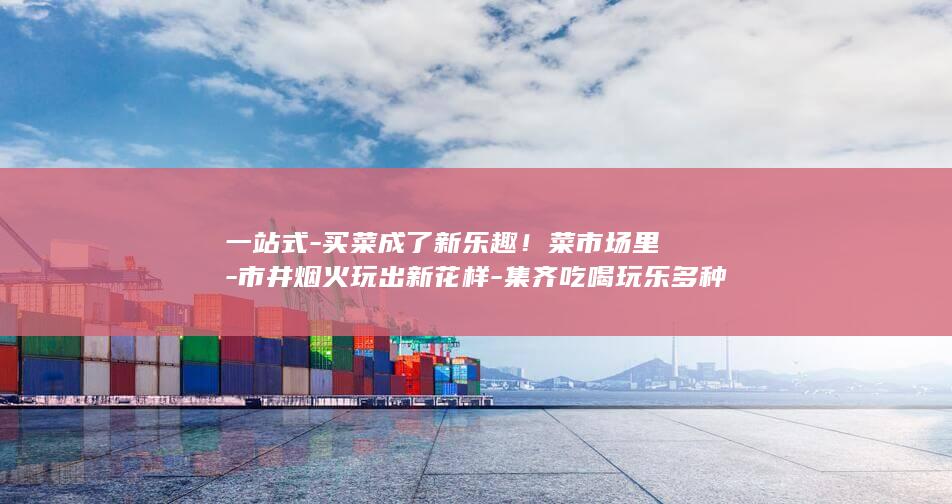 一站式-买菜成了新乐趣！菜市场里-市井烟火玩出新花样-集齐吃喝玩乐多种体验 (一站式-买菜)
