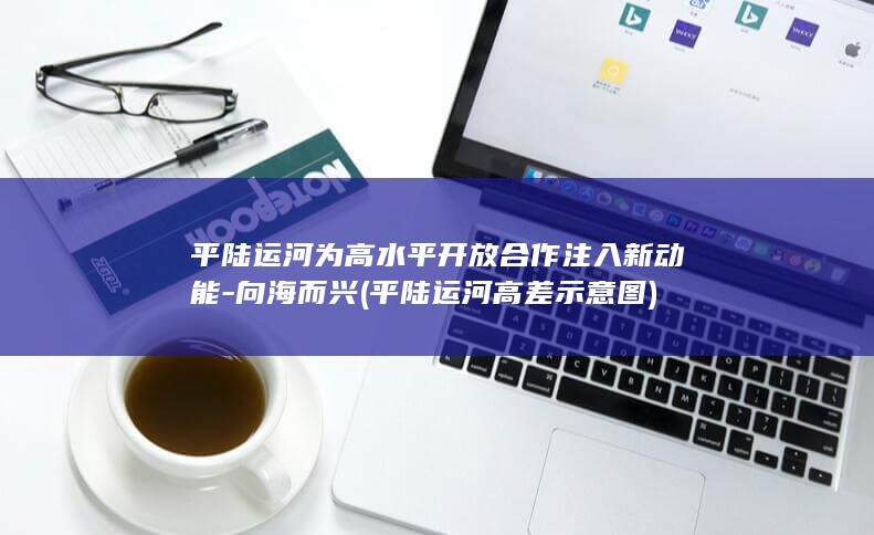 平陆运河为高水平开放合作注入新动能-向海而兴 (平陆运河高差示意图)