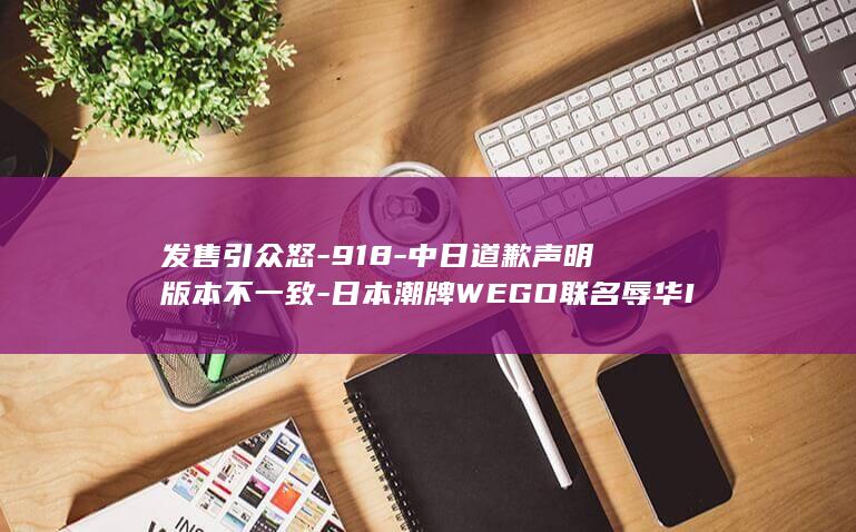 发售引众怒-918-中日道歉声明版本不一致-日本潮牌WEGO联名辱华IP在-日官网却未表明确切原因-中国分公司致歉称品牌尊重中国民众情感