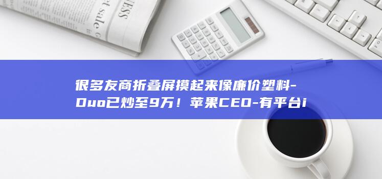 很多友商折叠屏摸起来像廉价塑料-Duo已炒至9万！苹果CEO-有平台iPhone (很多友商折叠机能买吗)