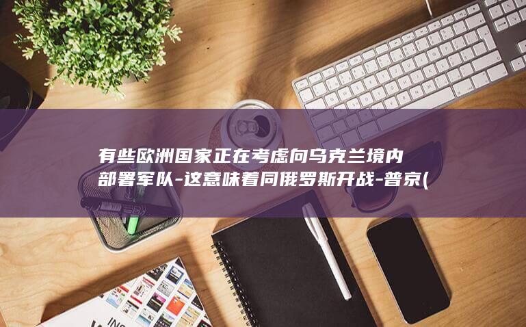 有些欧洲国家正在考虑向乌克兰境内部署军队-这意味着同俄罗斯开战-普京 (有些欧洲国家没有疫情)