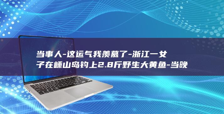 当事人-这运气我羡慕了-浙江一女子在嵊山岛钓上2.8斤野生大黄鱼-当晚直接和朋友吃掉！网友 (当事人是指哪种人)
