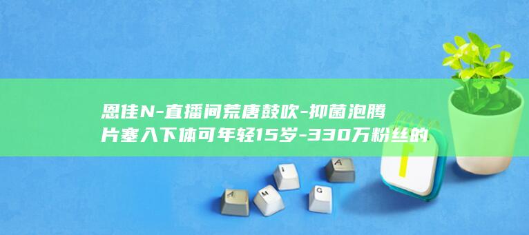 恩佳N-直播间荒唐鼓吹-抑菌泡腾片塞入下体可年轻15岁-330万粉丝的 (恩佳主播)