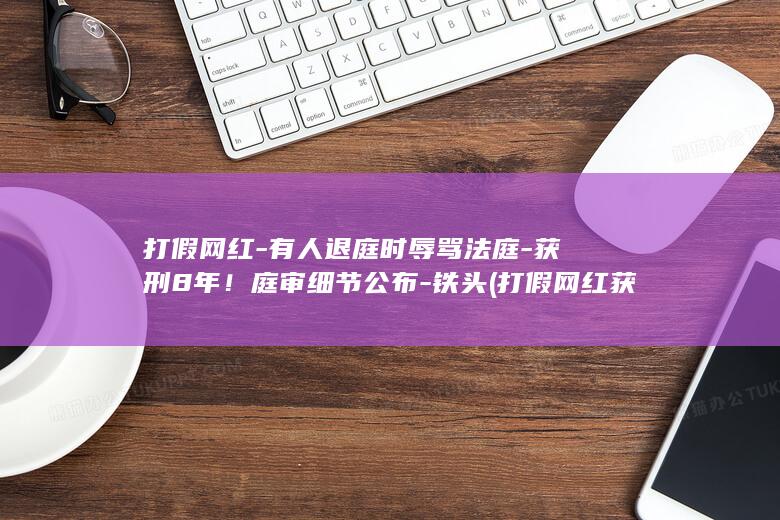 打假网红-有人退庭时辱骂法庭-获刑8年！庭审细节公布-铁头 (打假网红获刑8年)